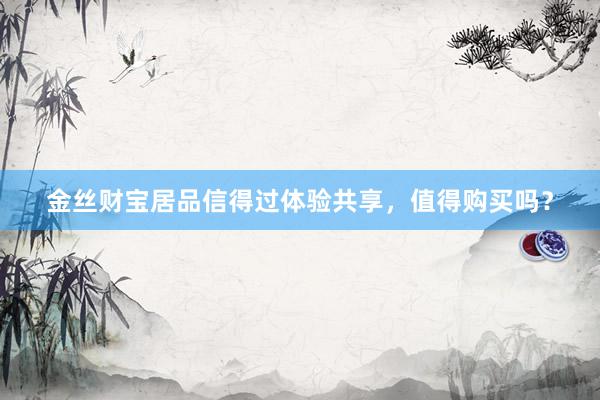 金丝财宝居品信得过体验共享，值得购买吗？